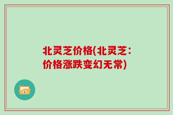 北灵芝价格(北灵芝：价格涨跌变幻无常)