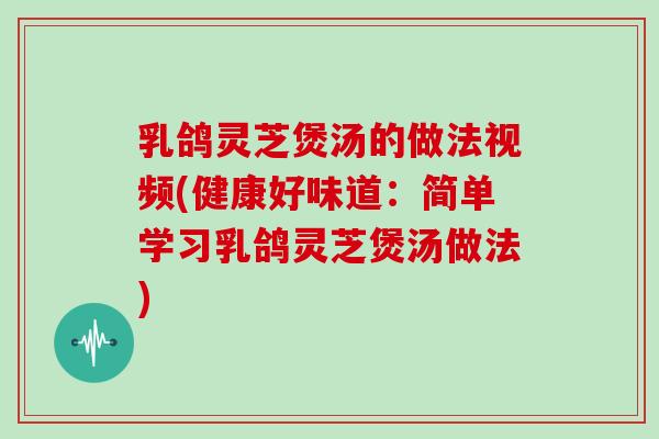 乳鸽灵芝煲汤的做法视频(健康好味道：简单学习乳鸽灵芝煲汤做法)