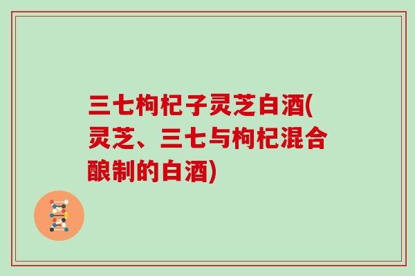 三七枸杞子灵芝白酒(灵芝、三七与枸杞混合酿制的白酒)