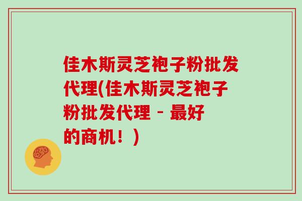 佳木斯灵芝袍子粉批发代理(佳木斯灵芝袍子粉批发代理 - 最好的商机！)