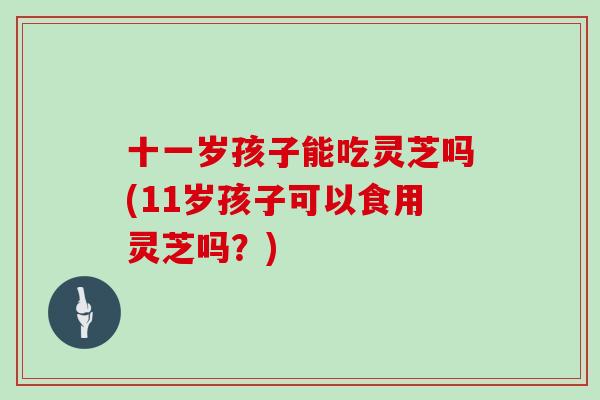 十一岁孩子能吃灵芝吗(11岁孩子可以食用灵芝吗？)