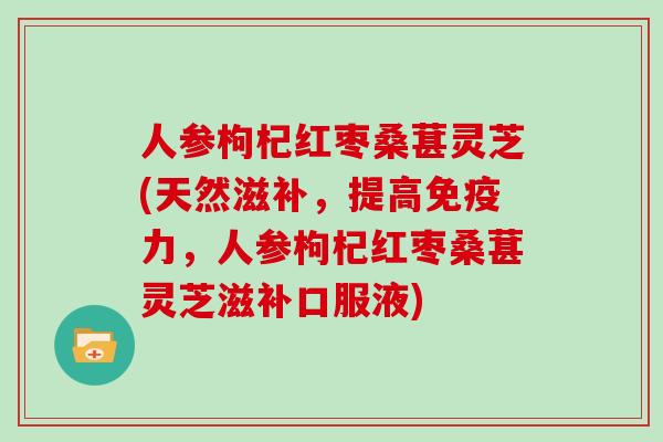 人参枸杞红枣桑葚灵芝(天然滋补，提高免疫力，人参枸杞红枣桑葚灵芝滋补口服液)