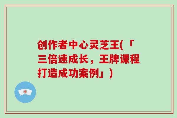 创作者中心灵芝王(「三倍速成长，王牌课程打造成功案例」)