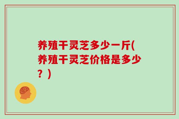 养殖干灵芝多少一斤(养殖干灵芝价格是多少？)