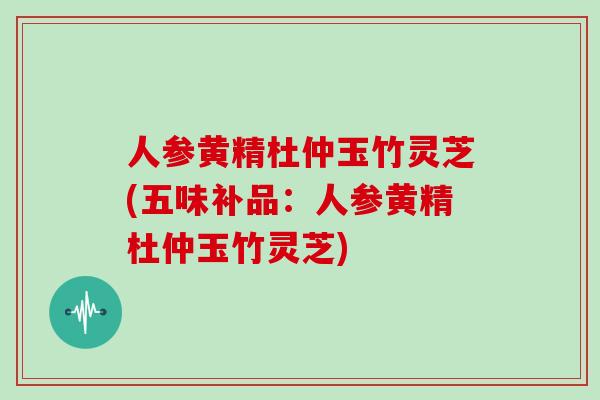 人参黄精杜仲玉竹灵芝(五味补品：人参黄精杜仲玉竹灵芝)