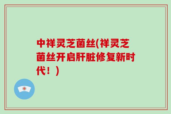 中祥灵芝菌丝(祥灵芝菌丝开启肝脏修复新时代！)
