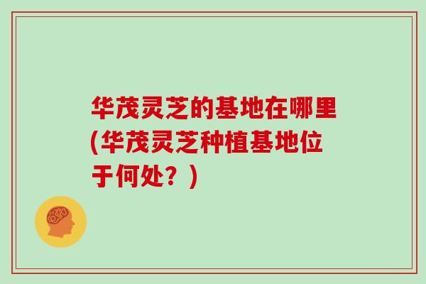 华茂灵芝的基地在哪里(华茂灵芝种植基地位于何处？)
