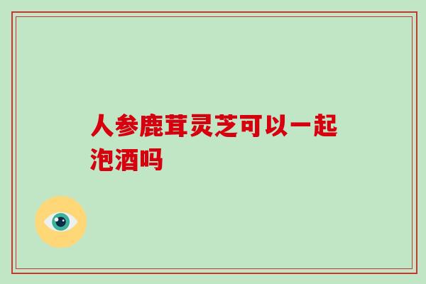 人参鹿茸灵芝可以一起泡酒吗