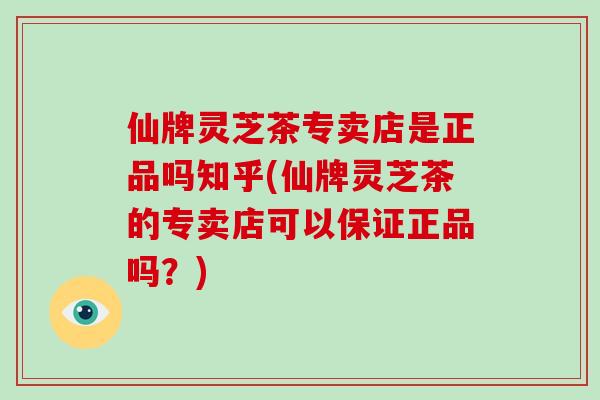 仙牌灵芝茶专卖店是正品吗知乎(仙牌灵芝茶的专卖店可以保证正品吗？)