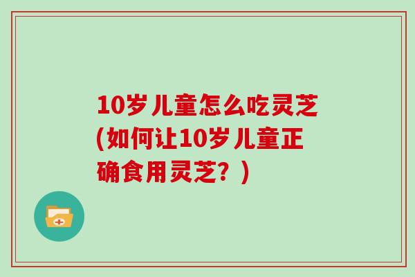 10岁儿童怎么吃灵芝(如何让10岁儿童正确食用灵芝？)