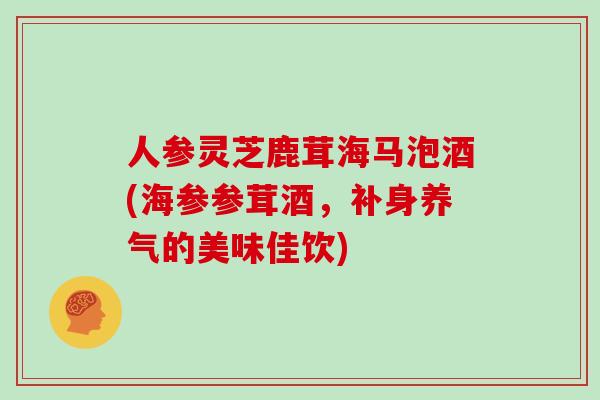 人参灵芝鹿茸海马泡酒(海参参茸酒，补身养气的美味佳饮)