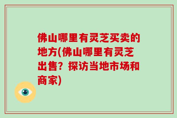 佛山哪里有灵芝买卖的地方(佛山哪里有灵芝出售？探访当地市场和商家)