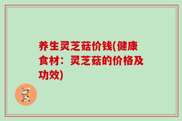 养生灵芝菇价钱(健康食材：灵芝菇的价格及功效)