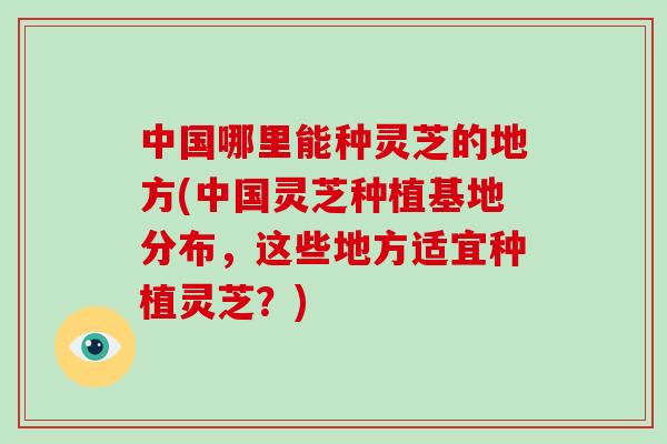 中国哪里能种灵芝的地方(中国灵芝种植基地分布，这些地方适宜种植灵芝？)