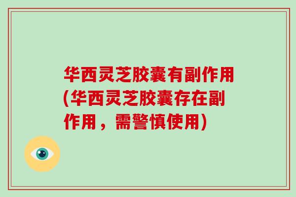 华西灵芝胶囊有副作用(华西灵芝胶囊存在副作用，需警慎使用)