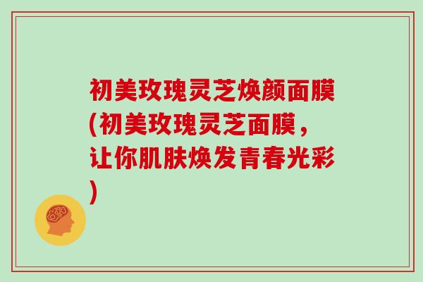 初美玫瑰灵芝焕颜面膜(初美玫瑰灵芝面膜，让你肌肤焕发青春光彩)