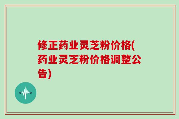 修正药业灵芝粉价格(药业灵芝粉价格调整公告)