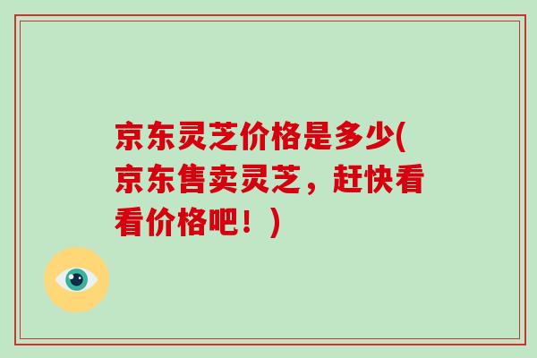 京东灵芝价格是多少(京东售卖灵芝，赶快看看价格吧！)