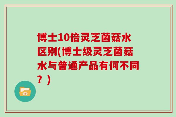 博士10倍灵芝菌菇水区别(博士级灵芝菌菇水与普通产品有何不同？)