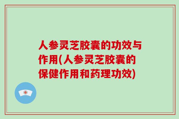 人参灵芝胶囊的功效与作用(人参灵芝胶囊的保健作用和药理功效)
