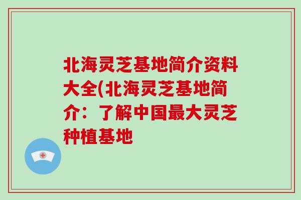 北海灵芝基地简介资料大全(北海灵芝基地简介：了解中国最大灵芝种植基地