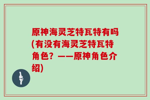 原神海灵芝特瓦特有吗(有没有海灵芝特瓦特角色？——原神角色介绍)