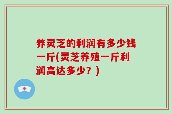 养灵芝的利润有多少钱一斤(灵芝养殖一斤利润高达多少？)