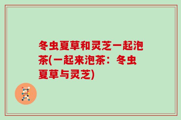 冬虫夏草和灵芝一起泡茶(一起来泡茶：冬虫夏草与灵芝)