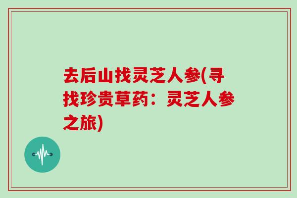 去后山找灵芝人参(寻找珍贵草药:灵芝人参之旅)-第1张图片-灵芝大师 去后山找灵芝人参(寻找珍贵草药:灵芝人参之旅)-第1张图片-灵芝大师