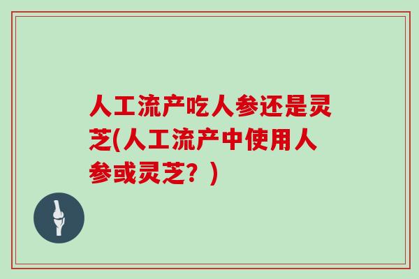 人工流产吃人参还是灵芝(人工流产中使用人参或灵芝？)
