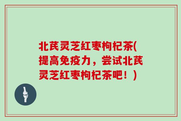 北芪灵芝红枣枸杞茶(提高免疫力，尝试北芪灵芝红枣枸杞茶吧！)