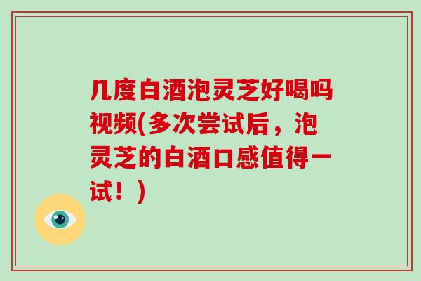 几度白酒泡灵芝好喝吗视频(多次尝试后，泡灵芝的白酒口感值得一试！)