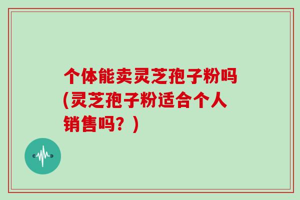 个体能卖灵芝孢子粉吗(灵芝孢子粉适合个人销售吗？)