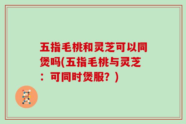 五指毛桃和灵芝可以同煲吗(五指毛桃与灵芝：可同时煲服？)