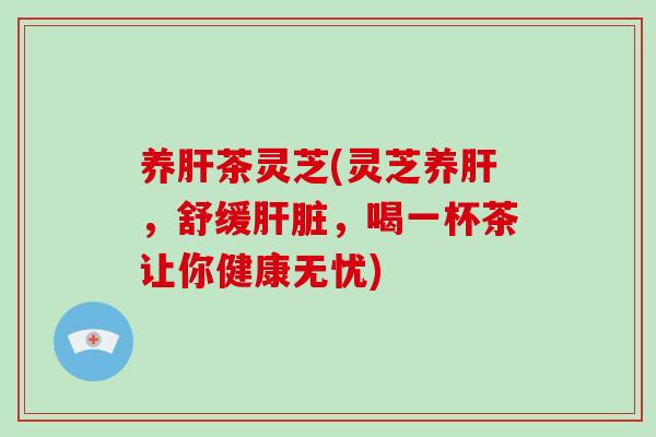 养肝茶灵芝(灵芝养肝，舒缓肝脏，喝一杯茶让你健康无忧)