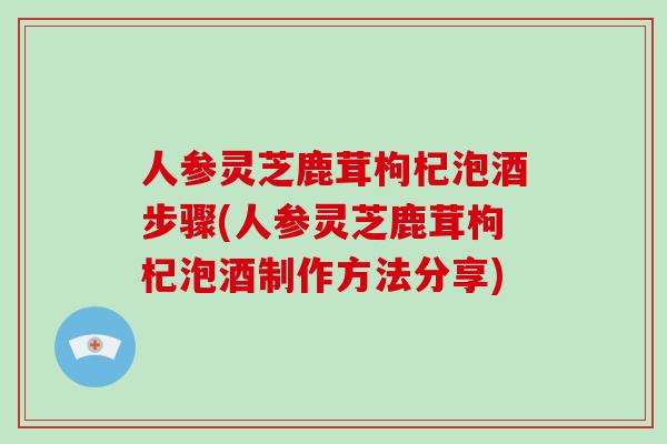 人参灵芝鹿茸枸杞泡酒步骤(人参灵芝鹿茸枸杞泡酒制作方法分享)