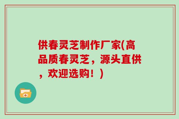 供春灵芝制作厂家(高品质春灵芝，源头直供，欢迎选购！)