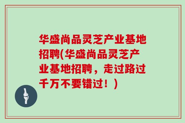 华盛尚品灵芝产业基地招聘(华盛尚品灵芝产业基地招聘，走过路过千万不要错过！)