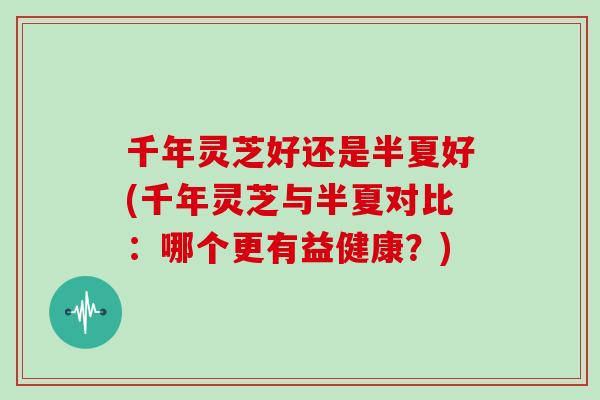千年灵芝好还是半夏好(千年灵芝与半夏对比：哪个更有益健康？)