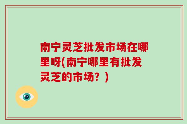 南宁灵芝批发市场在哪里呀(南宁哪里有批发灵芝的市场？)-第1张图片-灵芝大师