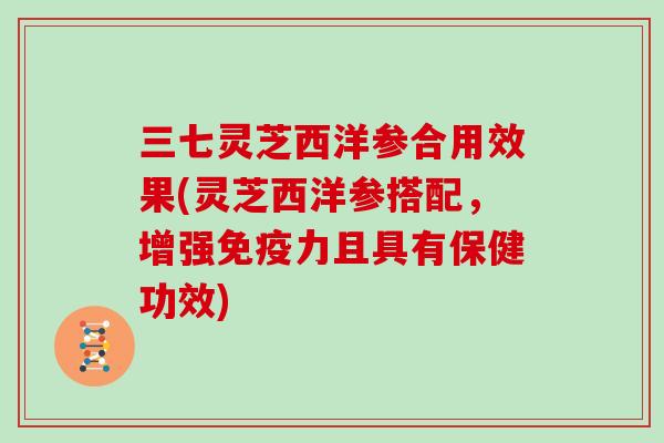 三七灵芝西洋参合用效果(灵芝西洋参搭配，增强免疫力且具有保健功效)