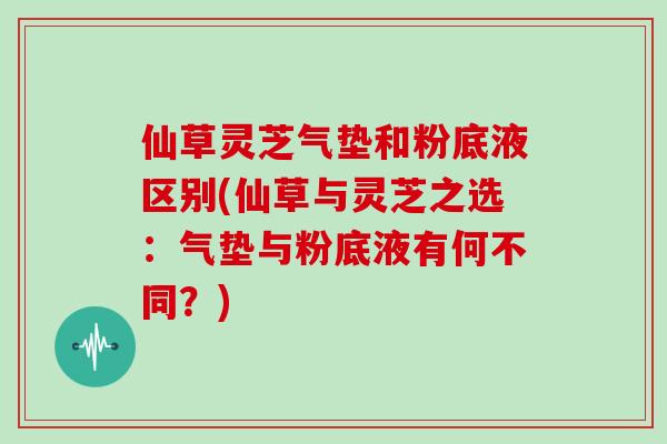 仙草灵芝气垫和粉底液区别(仙草与灵芝之选：气垫与粉底液有何不同？)