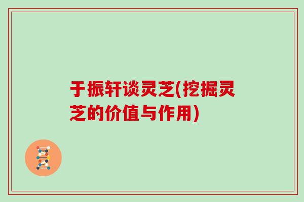 于振轩谈灵芝(挖掘灵芝的价值与作用)