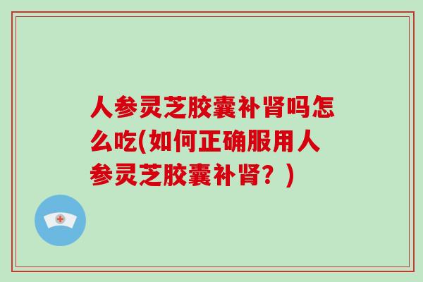 人参灵芝胶囊补肾吗怎么吃(如何正确服用人参灵芝胶囊补肾？)