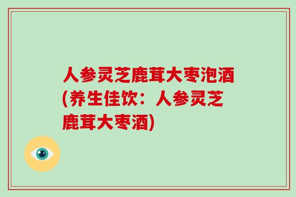人参灵芝鹿茸大枣泡酒(养生佳饮：人参灵芝鹿茸大枣酒)
