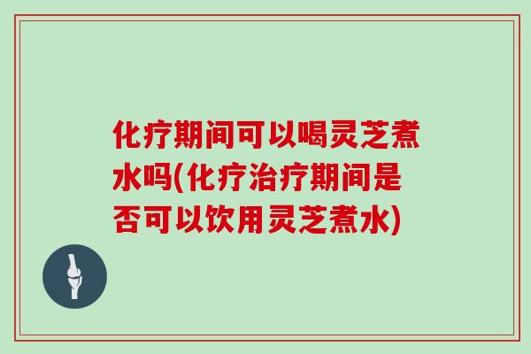 化疗期间可以喝灵芝煮水吗(化疗治疗期间是否可以饮用灵芝煮水)-第1张图片-灵芝大师