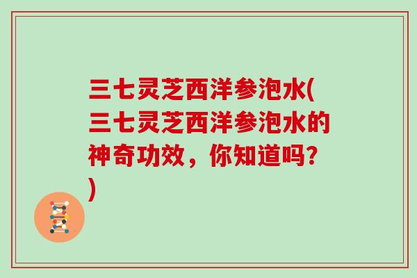 三七灵芝西洋参泡水(三七灵芝西洋参泡水的神奇功效，你知道吗？)