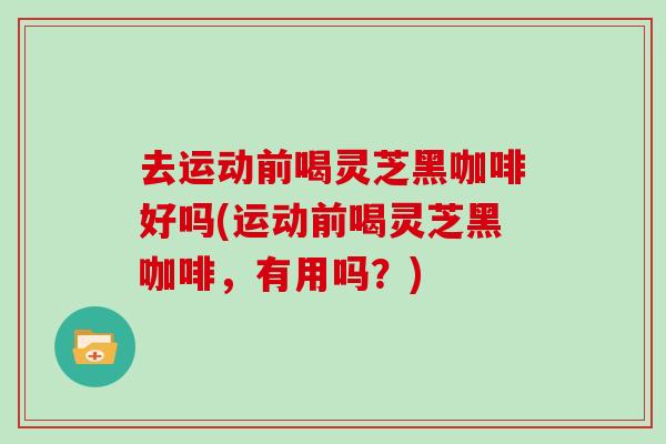 去运动前喝灵芝黑咖啡好吗(运动前喝灵芝黑咖啡，有用吗？)
