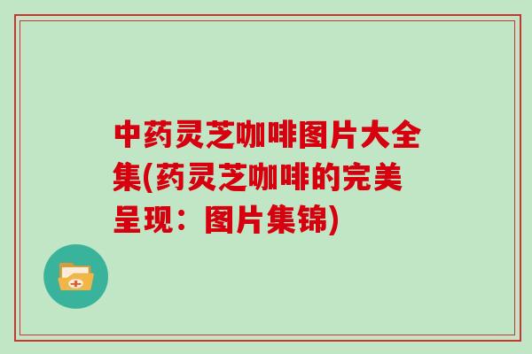 中药灵芝咖啡图片大全集(药灵芝咖啡的完美呈现：图片集锦)