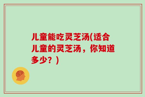 儿童能吃灵芝汤(适合儿童的灵芝汤，你知道多少？)